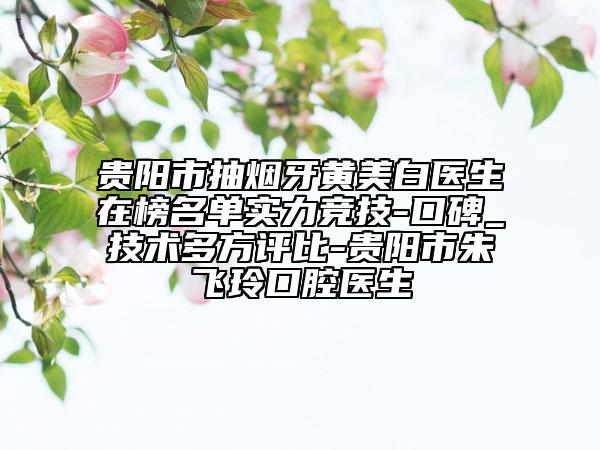 貴陽市抽煙牙黃美白醫(yī)生在榜名單實(shí)力競技-口碑_技術(shù)多方評(píng)比-貴陽市朱飛玲口腔醫(yī)生
