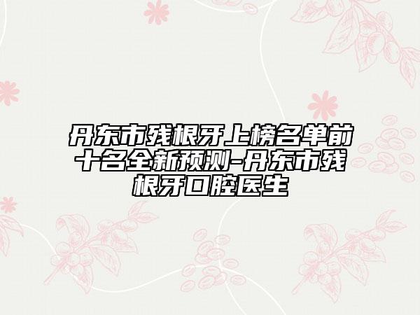 丹東市殘根牙上榜名單前十名全新預(yù)測(cè)-丹東市殘根牙口腔醫(yī)生