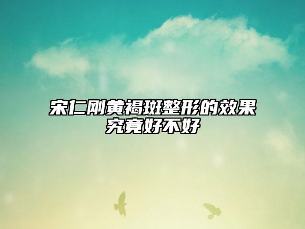 宋仁剛黃褐斑整形的效果究竟好不好