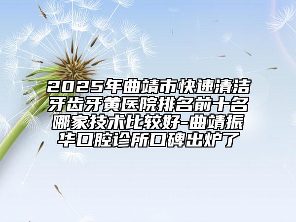 2025年曲靖市快速清潔牙齒牙黃醫(yī)院排名前十名哪家技術比較好-曲靖振華口腔診所口碑出爐了