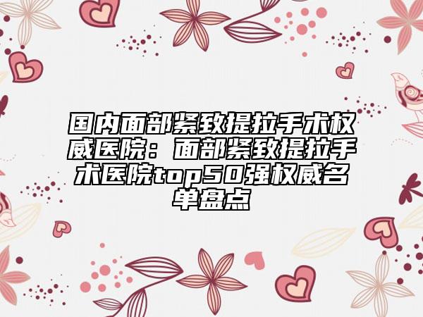 國內(nèi)面部緊致提拉手術(shù)權(quán)威醫(yī)院：面部緊致提拉手術(shù)醫(yī)院top50強(qiáng)權(quán)威名單盤點(diǎn)
