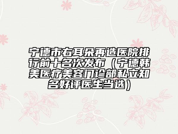 寧德市右耳朵再造醫(yī)院排行前十名次發(fā)布（寧德韓美醫(yī)療美容門診部私立知名好評醫(yī)生當選）