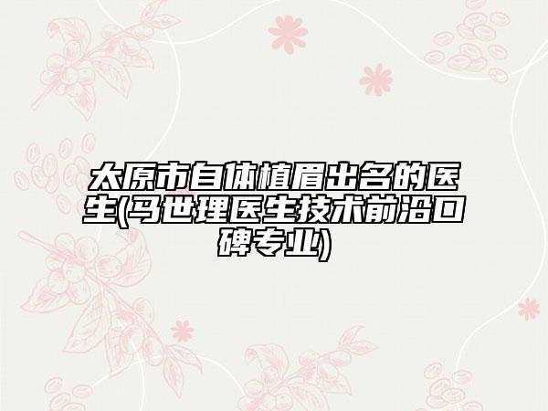 太原市自體植眉出名的醫(yī)生(馬世理醫(yī)生技術(shù)前沿口碑專業(yè))