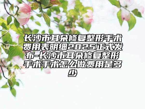 長(zhǎng)沙市耳朵修復(fù)整形手術(shù)費(fèi)用表明細(xì)2025正式發(fā)布-長(zhǎng)沙市耳朵修復(fù)整形手術(shù)手術(shù)怎么做費(fèi)用是多少