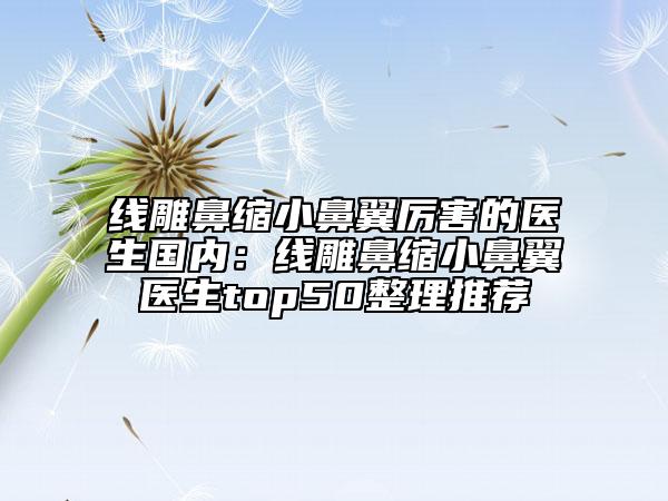 線雕鼻縮小鼻翼厲害的醫(yī)生國內(nèi)：線雕鼻縮小鼻翼醫(yī)生top50整理推薦