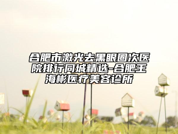 合肥市激光去黑眼圈次醫(yī)院排行同城精選-合肥王海彬醫(yī)療美容診所