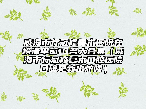 威海市行冠修復(fù)術(shù)醫(yī)院在榜清單前10名大合集（威海市行冠修復(fù)術(shù)口腔醫(yī)院口碑更新出爐嘍）