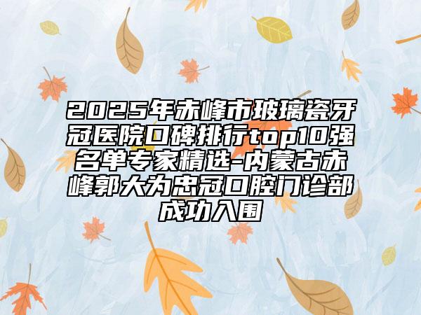 2025年赤峰市玻璃瓷牙冠醫(yī)院口碑排行top10強(qiáng)名單專家精選-內(nèi)蒙古赤峰郭大為忠冠口腔門(mén)診部成功入圍