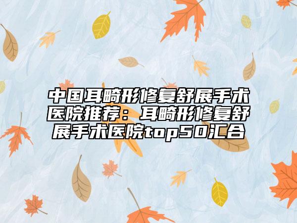 中國耳畸形修復(fù)舒展手術(shù)醫(yī)院推薦：耳畸形修復(fù)舒展手術(shù)醫(yī)院top50匯合