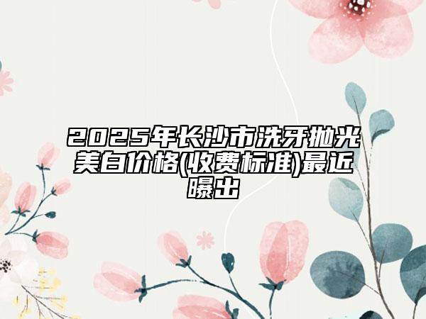 2025年長(zhǎng)沙市洗牙拋光美白價(jià)格(收費(fèi)標(biāo)準(zhǔn))最近曝出