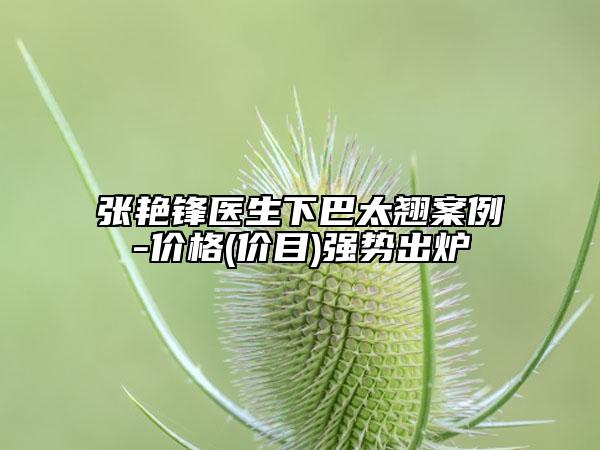 張艷鋒醫(yī)生下巴太翹案例-價格(價目)強(qiáng)勢出爐