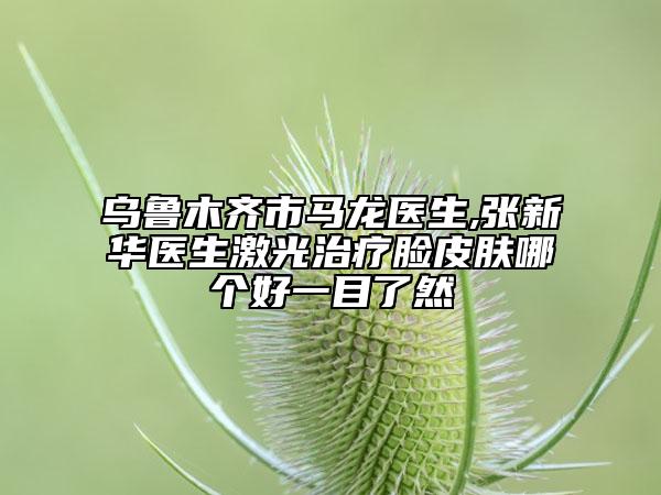 烏魯木齊市馬龍醫(yī)生,張新華醫(yī)生激光治療臉皮膚哪個(gè)好一目了然
