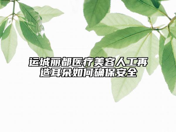 運(yùn)城麗都醫(yī)療美容人工再造耳朵如何確保安全