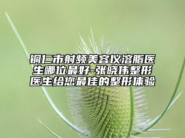 銅仁市射頻美容儀溶脂醫(yī)生哪位最好-張曉偉整形醫(yī)生給您最佳的整形體驗(yàn)