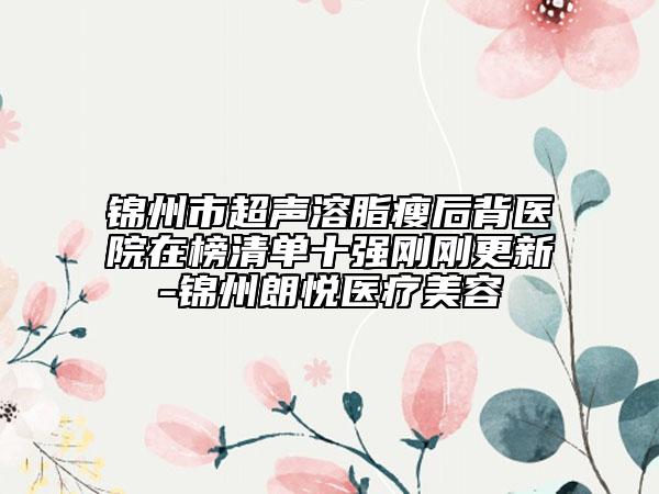 錦州市超聲溶脂瘦后背醫(yī)院在榜清單十強(qiáng)剛剛更新-錦州朗悅醫(yī)療美容