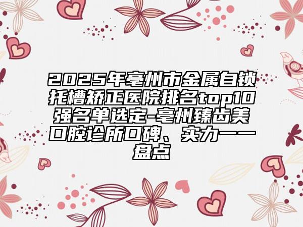 2025年亳州市金屬自鎖托槽矯正醫(yī)院排名top10強名單選定-亳州臻齒美口腔診所口碑、實力一一盤點