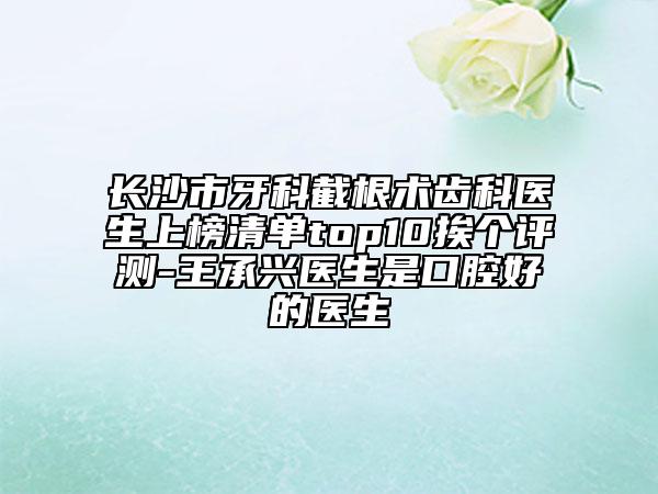 長沙市牙科截根術(shù)齒科醫(yī)生上榜清單top10挨個評測-王承興醫(yī)生是口腔好的醫(yī)生