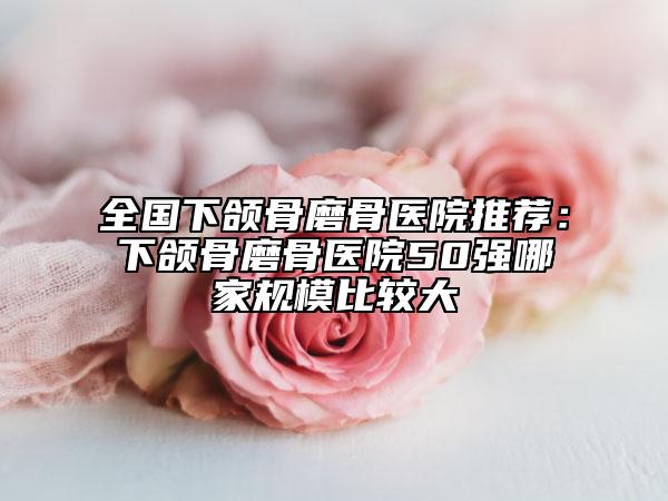 全國下頜骨磨骨醫(yī)院推薦：下頜骨磨骨醫(yī)院50強(qiáng)哪家規(guī)模比較大