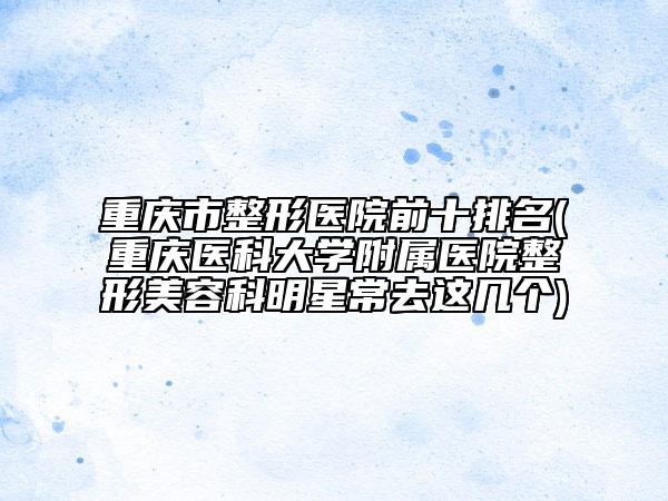 重慶市整形醫(yī)院前十排名(重慶醫(yī)科大學(xué)附屬醫(yī)院整形美容科明星常去這幾個(gè))