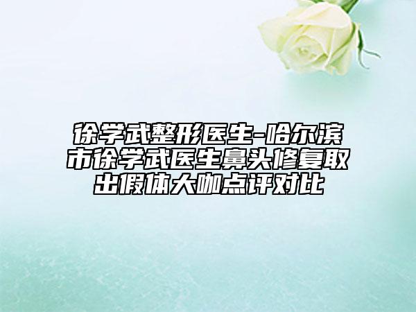 徐學武整形醫(yī)生-哈爾濱市徐學武醫(yī)生鼻頭修復取出假體大咖點評對比