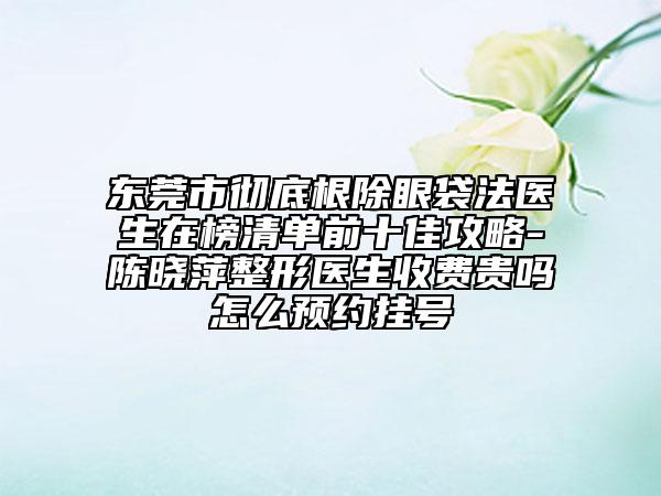東莞市徹底根除眼袋法醫(yī)生在榜清單前十佳攻略-陳曉萍整形醫(yī)生收費(fèi)貴嗎怎么預(yù)約掛號(hào)