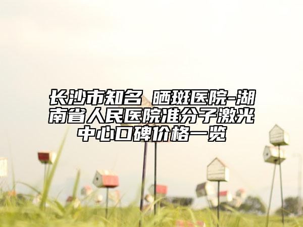 長(zhǎng)沙市知名袪曬斑醫(yī)院-湖南省人民醫(yī)院準(zhǔn)分子激光中心口碑價(jià)格一覽
