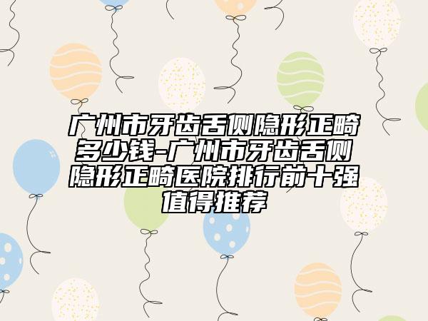 廣州市牙齒舌側(cè)隱形正畸多少錢-廣州市牙齒舌側(cè)隱形正畸醫(yī)院排行前十強(qiáng)值得推薦