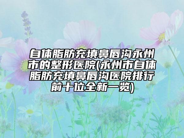 自體脂肪充填鼻唇溝永州市的整形醫(yī)院(永州市自體脂肪充填鼻唇溝醫(yī)院排行前十位全新一覽)