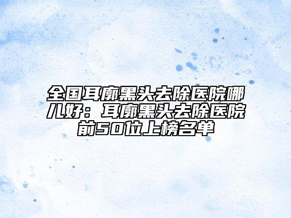 全國耳廓黑頭去除醫(yī)院哪兒好：耳廓黑頭去除醫(yī)院前50位上榜名單