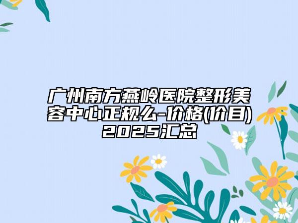 廣州南方燕嶺醫(yī)院整形美容中心正規(guī)么-價格(價目)2025匯總