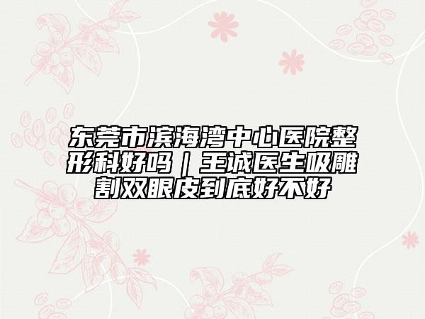 東莞市濱海灣中心醫(yī)院整形科好嗎｜王誠醫(yī)生吸雕割雙眼皮到底好不好