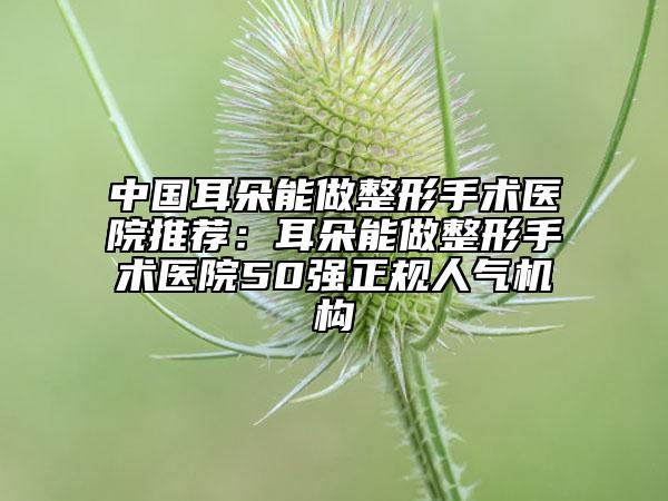 中國耳朵能做整形手術醫(yī)院推薦：耳朵能做整形手術醫(yī)院50強正規(guī)人氣機構