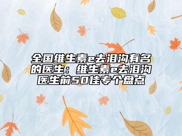 全國(guó)維生素e去淚溝有名的醫(yī)生：維生素e去淚溝醫(yī)生前50佳專(zhuān)個(gè)盤(pán)點(diǎn)