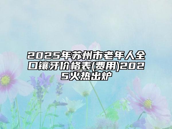2025年蘇州市老年人全口鑲牙價(jià)格表(費(fèi)用)2025火熱出爐