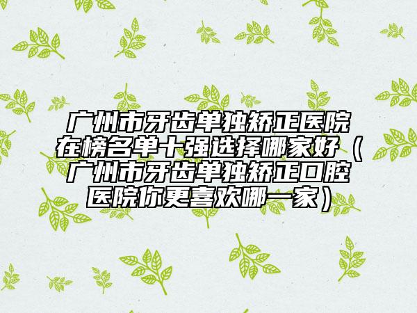 廣州市牙齒單獨(dú)矯正醫(yī)院在榜名單十強(qiáng)選擇哪家好（廣州市牙齒單獨(dú)矯正口腔醫(yī)院你更喜歡哪一家）