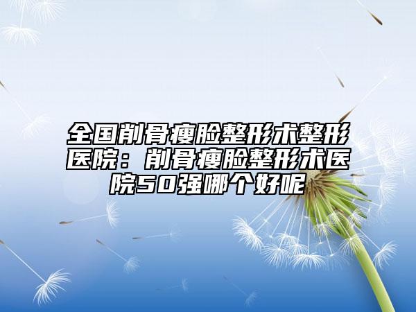 全國削骨瘦臉整形術整形醫(yī)院：削骨瘦臉整形術醫(yī)院50強哪個好呢