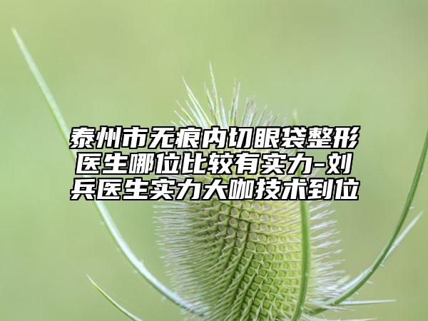 泰州市無(wú)痕內(nèi)切眼袋整形醫(yī)生哪位比較有實(shí)力-劉兵醫(yī)生實(shí)力大咖技術(shù)到位