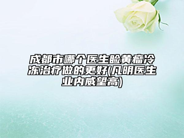 成都市哪個醫(yī)生瞼黃瘤冷凍治療做的更好(凡明醫(yī)生業(yè)內(nèi)威望高)