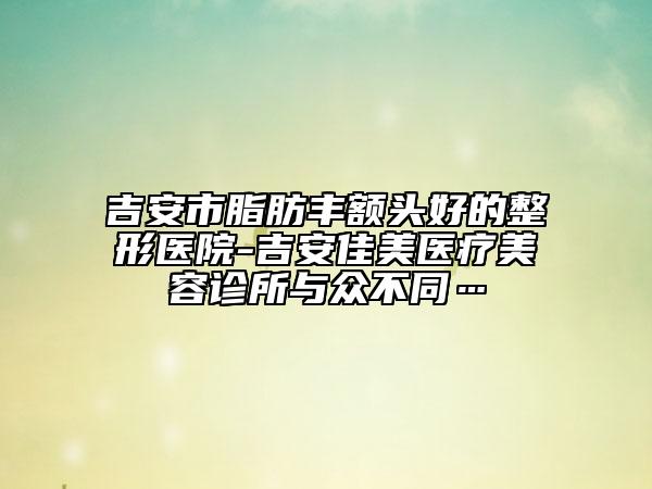 吉安市脂肪豐額頭好的整形醫(yī)院-吉安佳美醫(yī)療美容診所與眾不同…