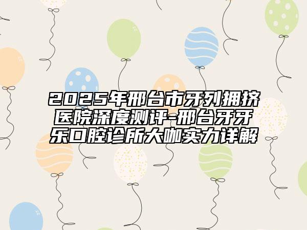 2025年邢臺市牙列擁擠醫(yī)院深度測評-邢臺牙牙樂口腔診所大咖實(shí)力詳解