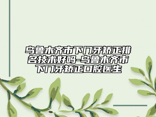 烏魯木齊市下門牙矯正排名技術(shù)好嗎-烏魯木齊市下門牙矯正口腔醫(yī)生