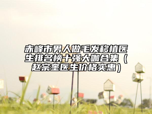 赤峰市男人做毛發(fā)移植醫(yī)生排名榜十強(qiáng)大咖合集（趙宗奎醫(yī)生價(jià)格實(shí)惠）