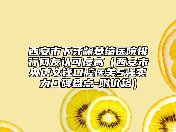 西安市下牙齦萎縮醫(yī)院排行網(wǎng)友認(rèn)可度高（西安未央唐文鋒口腔醫(yī)美5強(qiáng)實(shí)力口碑盤點(diǎn)-附價(jià)格）