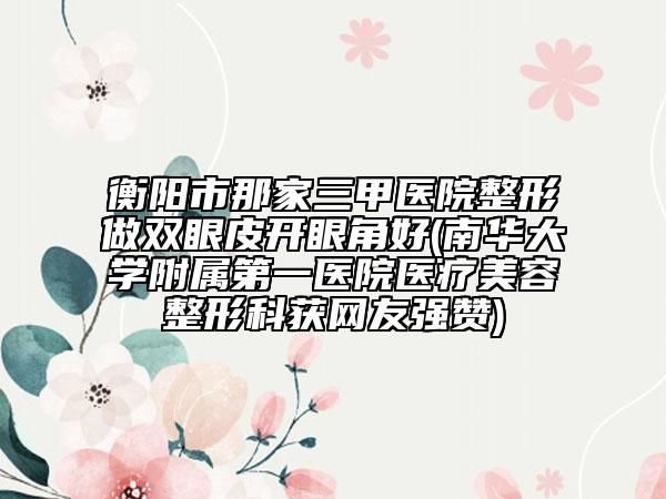 衡陽(yáng)市那家三甲醫(yī)院整形做雙眼皮開眼角好(南華大學(xué)附屬第一醫(yī)院醫(yī)療美容整形科獲網(wǎng)友強(qiáng)贊)