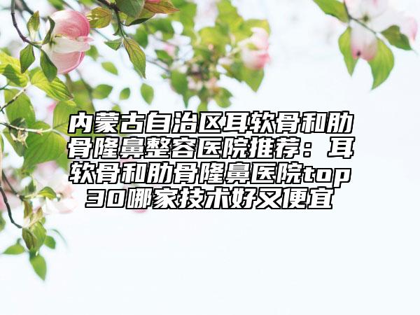 內(nèi)蒙古自治區(qū)耳軟骨和肋骨隆鼻整容醫(yī)院推薦：耳軟骨和肋骨隆鼻醫(yī)院top30哪家技術(shù)好又便宜