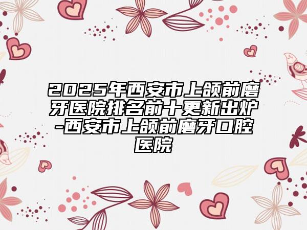2025年西安市上頜前磨牙醫(yī)院排名前十更新出爐-西安市上頜前磨牙口腔醫(yī)院