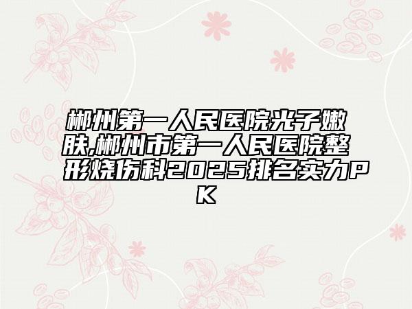 郴州第一人民醫(yī)院光子嫩膚,郴州市第一人民醫(yī)院整形燒傷科2025排名實(shí)力PK