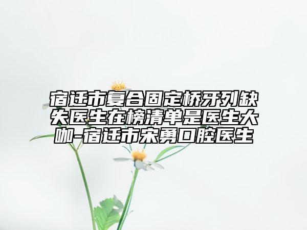 宿遷市復(fù)合固定橋牙列缺失醫(yī)生在榜清單是醫(yī)生大咖-宿遷市宋勇口腔醫(yī)生