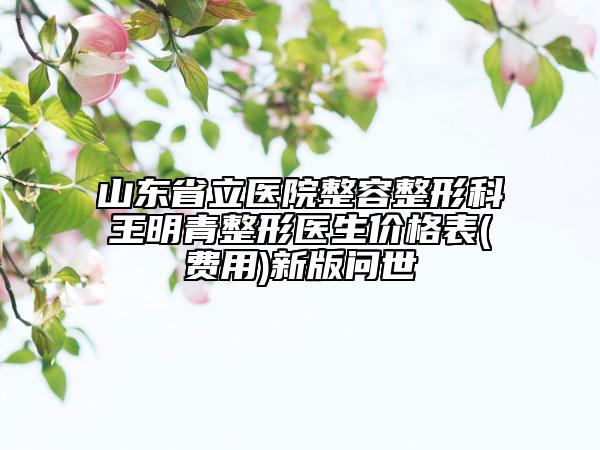 山東省立醫(yī)院整容整形科王明青整形醫(yī)生價(jià)格表(費(fèi)用)新版問(wèn)世