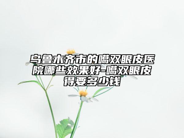 烏魯木齊市的噶雙眼皮醫(yī)院哪些效果好-噶雙眼皮得要多少錢(qián)